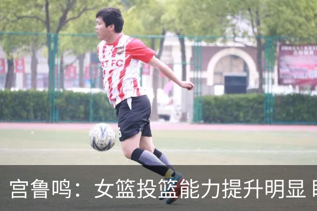 宫鲁鸣：女篮投篮能力提升明显 盼海外球员尽早归队