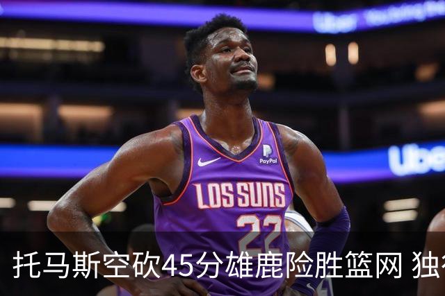 托马斯空砍45分雄鹿险胜篮网 独行侠力克魔术