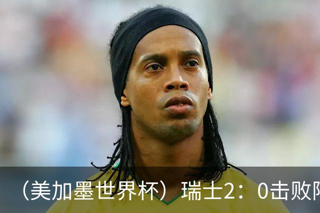 （美加墨世界杯）瑞士2：0击败阿尔及利亚晋级16强