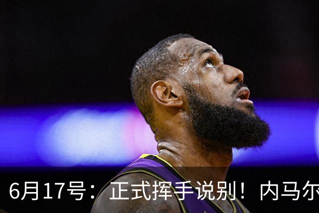 6月17号：正式挥手说别！内马尔做出惊人决定，巴西男足鼎力支持